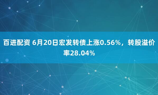 百进配资 6月20日宏发转债上涨0.56%，转股溢价率28.04%