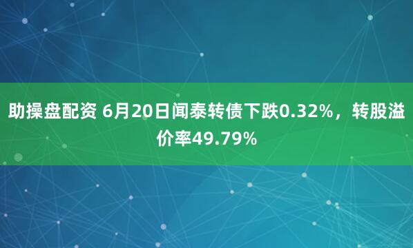 助操盘配资 6月20日闻泰转债下跌0.32%，转股溢价率49.79%