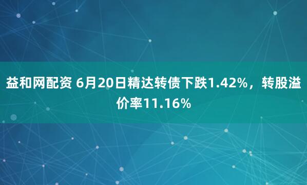 益和网配资 6月20日精达转债下跌1.42%，转股溢价率11.16%