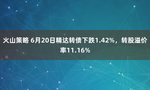 火山策略 6月20日精达转债下跌1.42%，转股溢价率11.16%