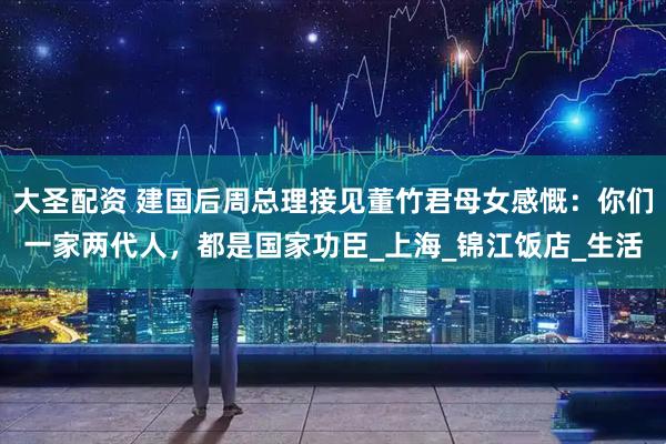 大圣配资 建国后周总理接见董竹君母女感慨：你们一家两代人，都是国家功臣_上海_锦江饭店_生活