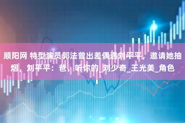 顺阳网 特型演员郭法曾出差偶遇刘平平，邀请她抽烟，刘平平：爸，听你的_刘少奇_王光美_角色