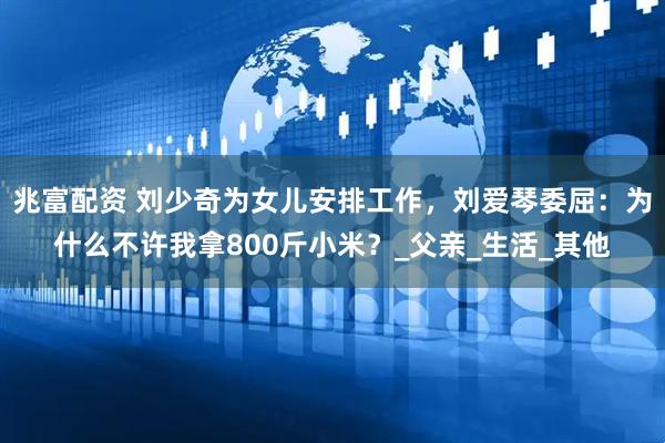 兆富配资 刘少奇为女儿安排工作，刘爱琴委屈：为什么不许我拿800斤小米？_父亲_生活_其他