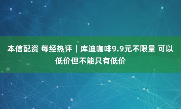 本信配资 每经热评｜库迪咖啡9.9元不限量 可以低价但不能只有低价