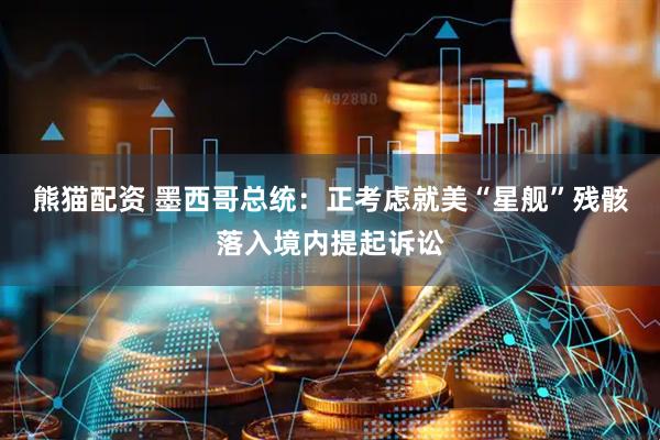 熊猫配资 墨西哥总统：正考虑就美“星舰”残骸落入境内提起诉讼