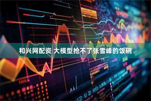 和兴网配资 大模型抢不了张雪峰的饭碗