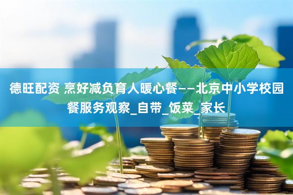 德旺配资 烹好减负育人暖心餐——北京中小学校园餐服务观察_自带_饭菜_家长