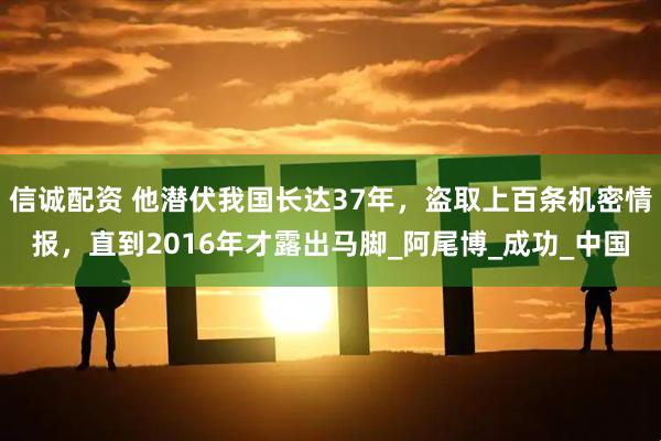 信诚配资 他潜伏我国长达37年，盗取上百条机密情报，直到2016年才露出马脚_阿尾博_成功_中国