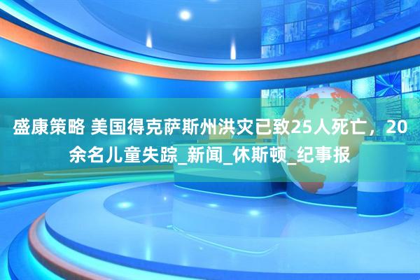盛康策略 美国得克萨斯州洪灾已致25人死亡，20余名儿童失踪_新闻_休斯顿_纪事报