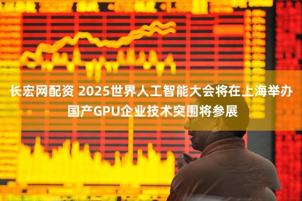 长宏网配资 2025世界人工智能大会将在上海举办 国产GPU企业技术突围将参展