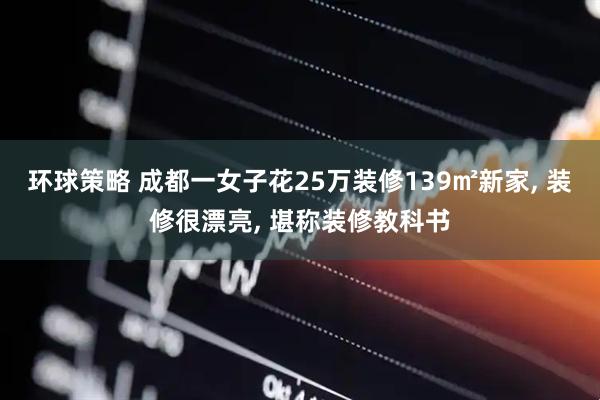 环球策略 成都一女子花25万装修139㎡新家, 装修很漂亮, 堪称装修教科书