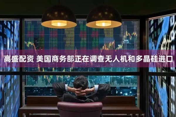 高盛配资 美国商务部正在调查无人机和多晶硅进口
