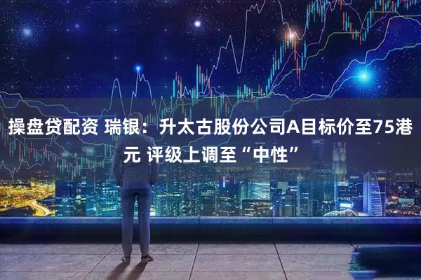 操盘贷配资 瑞银：升太古股份公司A目标价至75港元 评级上调至“中性”