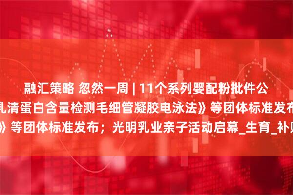 融汇策略 忽然一周 | 11个系列婴配粉批件公布；《婴幼儿配方羊奶粉乳清蛋白含量检测毛细管凝胶电泳法》等团体标准发布；光明乳业亲子活动启幕_生育_补贴_小贝大
