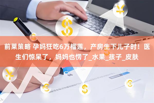 前莱策略 孕妈狂吃6万榴莲，产房生下儿子时！医生们惊呆了，妈妈也愣了_水果_孩子_皮肤