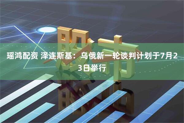 瑶鸿配资 泽连斯基：乌俄新一轮谈判计划于7月23日举行