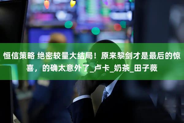 恒信策略 绝密较量大结局！原来黎剑才是最后的惊喜，的确太意外了_卢卡_奶茶_田子薇