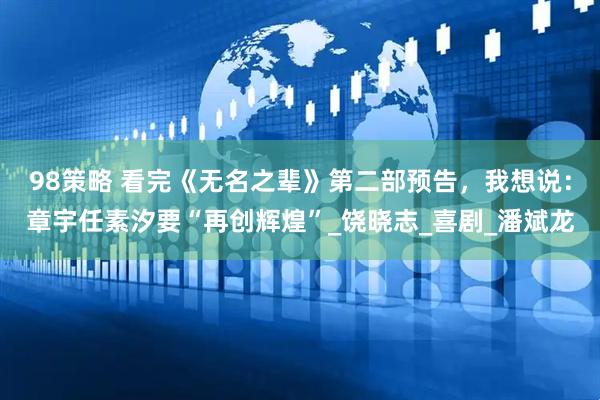 98策略 看完《无名之辈》第二部预告，我想说：章宇任素汐要“再创辉煌”_饶晓志_喜剧_潘斌龙