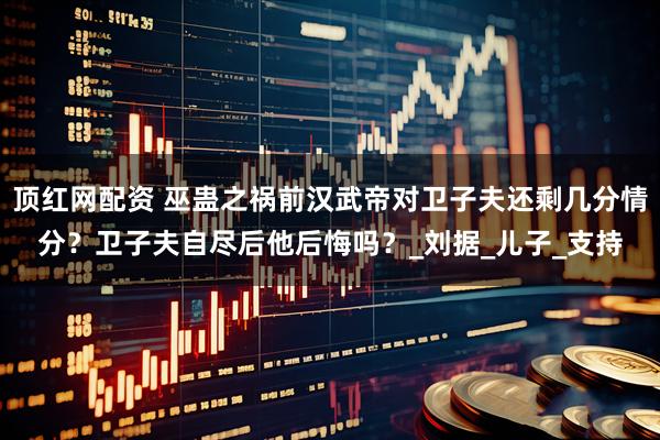 顶红网配资 巫蛊之祸前汉武帝对卫子夫还剩几分情分？卫子夫自尽后他后悔吗？_刘据_儿子_支持