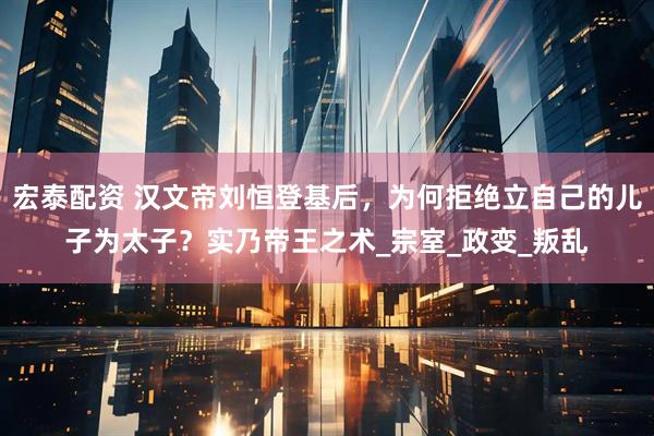 宏泰配资 汉文帝刘恒登基后，为何拒绝立自己的儿子为太子？实乃帝王之术_宗室_政变_叛乱