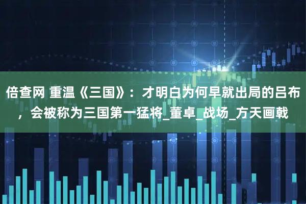倍查网 重温《三国》：才明白为何早就出局的吕布，会被称为三国第一猛将_董卓_战场_方天画戟