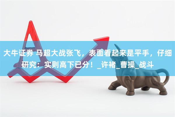大牛证券 马超大战张飞，表面看起来是平手，仔细研究：实则高下已分！_许褚_曹操_战斗