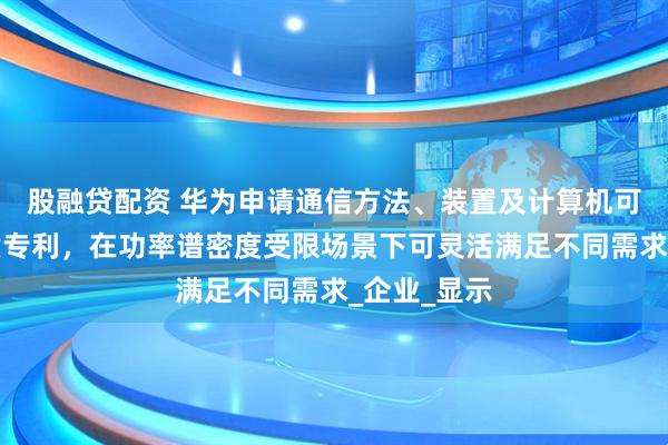 股融贷配资 华为申请通信方法、装置及计算机可读存储介质专利，在功率谱密度受限场景下可灵活满足不同需求_企业_显示
