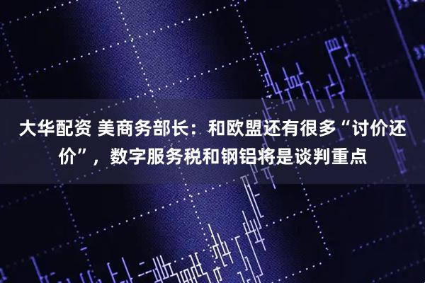 大华配资 美商务部长：和欧盟还有很多“讨价还价”，数字服务税和钢铝将是谈判重点
