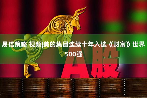易倍策略 视频|美的集团连续十年入选《财富》世界500强