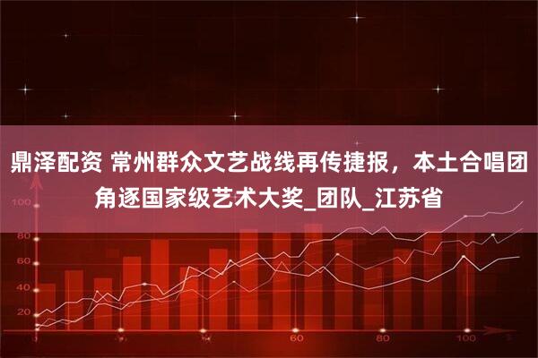 鼎泽配资 常州群众文艺战线再传捷报，本土合唱团角逐国家级艺术大奖_团队_江苏省