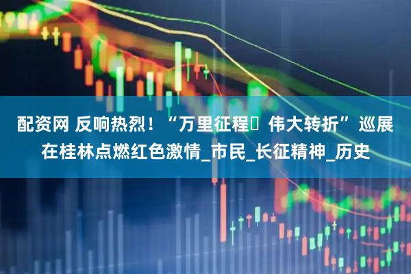 配资网 反响热烈！“万里征程・伟大转折” 巡展在桂林点燃红色激情_市民_长征精神_历史