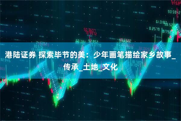 港陆证券 探索毕节的美：少年画笔描绘家乡故事_传承_土地_文化