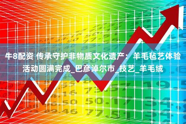牛8配资 传承守护非物质文化遗产：羊毛毡艺体验活动圆满完成_巴彦淖尔市_技艺_羊毛绒