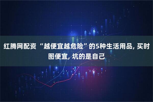 红腾网配资 “越便宜越危险”的5种生活用品, 买时图便宜, 坑的是自己