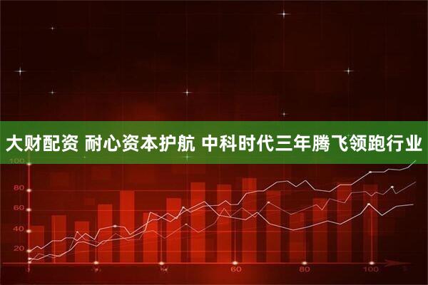 大财配资 耐心资本护航 中科时代三年腾飞领跑行业