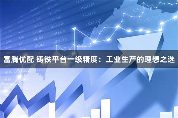 富腾优配 铸铁平台一级精度：工业生产的理想之选