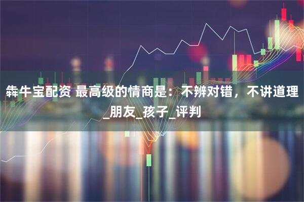 犇牛宝配资 最高级的情商是：不辨对错，不讲道理_朋友_孩子_评判