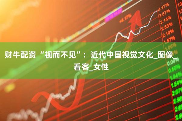 财牛配资 “视而不见”：近代中国视觉文化_图像_看客_女性