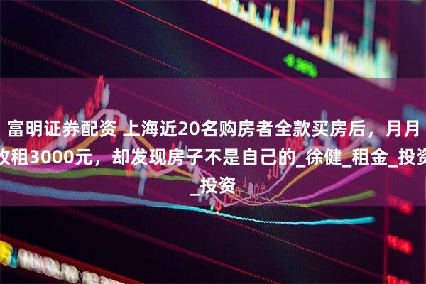 富明证券配资 上海近20名购房者全款买房后,月月收租3000元,却发现房子不是自己的_徐健_租金_投资