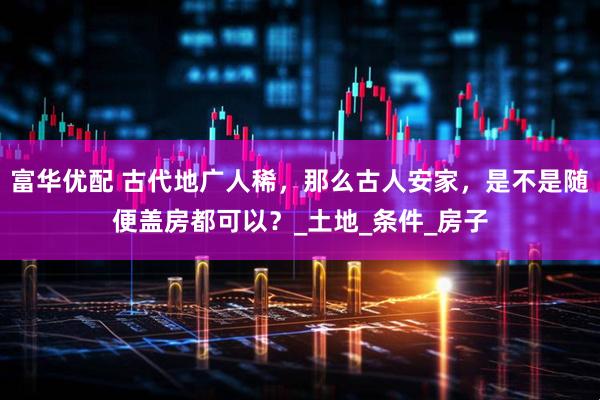 富华优配 古代地广人稀,那么古人安家,是不是随便盖房都可以?_土地_条件_房子