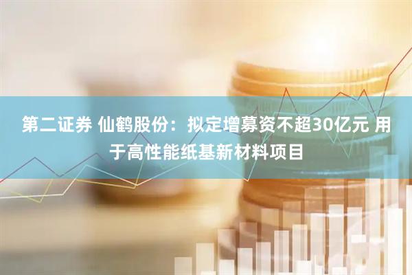 第二证券 仙鹤股份：拟定增募资不超30亿元 用于高性能纸基新材料项目