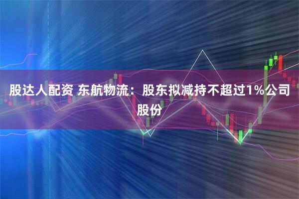 股达人配资 东航物流：股东拟减持不超过1%公司股份