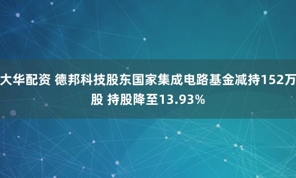大华配资 德邦科技股东国家集成电路基金减持152万股 持股降至13.93%