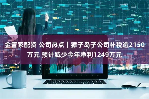 金管家配资 公司热点｜獐子岛子公司补税逾2150万元 预计减少今年净利1249万元