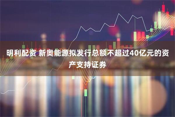 明利配资 新奥能源拟发行总额不超过40亿元的资产支持证券