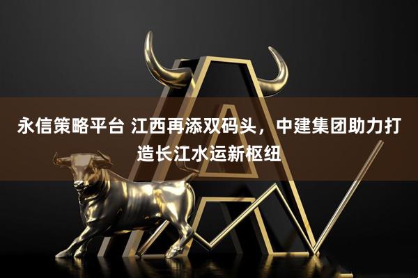 永信策略平台 江西再添双码头，中建集团助力打造长江水运新枢纽