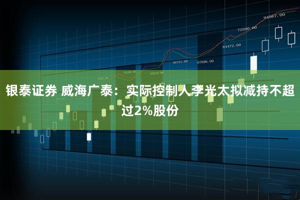 银泰证券 威海广泰：实际控制人李光太拟减持不超过2%股份