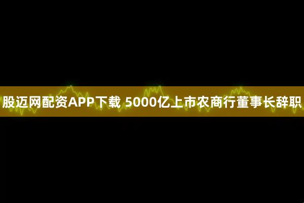 股迈网配资APP下载 5000亿上市农商行董事长辞职