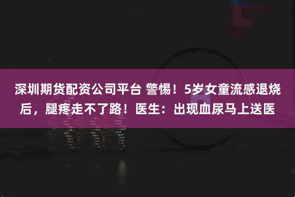 深圳期货配资公司平台 警惕！5岁女童流感退烧后，腿疼走不了路！医生：出现血尿马上送医