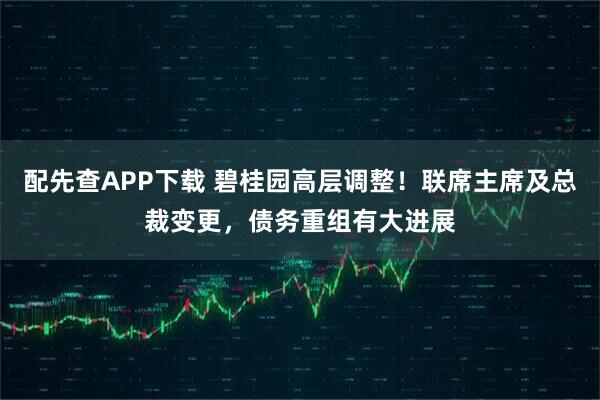 配先查APP下载 碧桂园高层调整！联席主席及总裁变更，债务重组有大进展
